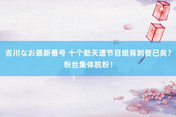 吉川なお最新番号 十个勤天遭节目组背刺要已矣？粉丝集体脱粉！