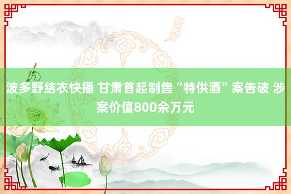 波多野结衣快播 甘肃首起制售“特供酒”案告破 涉案价值800余万元