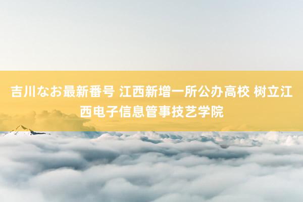 吉川なお最新番号 江西新增一所公办高校 树立江西电子信息管事技艺学院