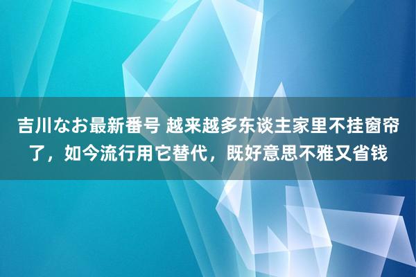 吉川なお最新番号 越来越多东谈主家里不挂窗帘了，如今流行用它替代，既好意思不雅又省钱