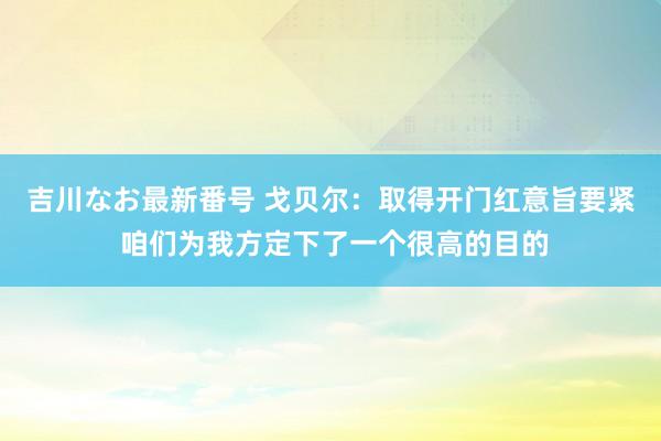 吉川なお最新番号 戈贝尔：取得开门红意旨要紧 咱们为我方定下了一个很高的目的