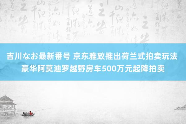 吉川なお最新番号 京东雅致推出荷兰式拍卖玩法 豪华阿莫迪罗越野房车500万元起降拍卖