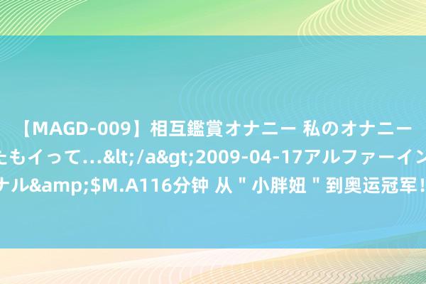 【MAGD-009】相互鑑賞オナニー 私のオナニーを見ながら、あなたもイって…</a>2009-04-17アルファーインターナショナル&$M.A116分钟 从＂小胖妞＂到奥运冠军！再到“放工了”女神！李雯雯有何魅力？