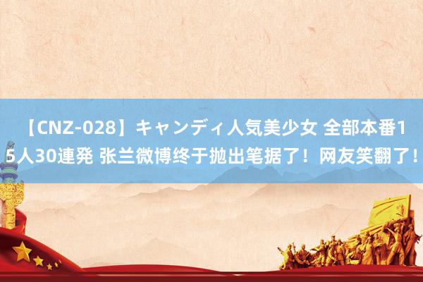 【CNZ-028】キャンディ人気美少女 全部本番15人30連発 张兰微博终于抛出笔据了！网友笑翻了！