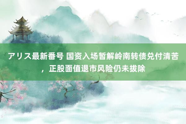 アリス最新番号 国资入场暂解岭南转债兑付清苦，正股面值退市风险仍未拔除