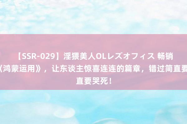 【SSR-029】淫猥美人OLレズオフィス 畅销之作《鸿蒙运用》，让东谈主惊喜连连的篇章，错过简直要哭死！