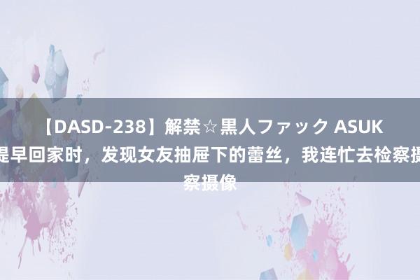 【DASD-238】解禁☆黒人ファック ASUKA 提早回家时，发现女友抽屉下的蕾丝，我连忙去检察摄像