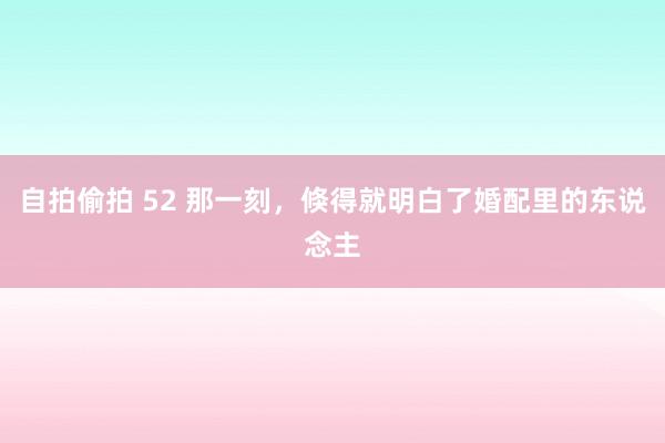 自拍偷拍 52 那一刻，倏得就明白了婚配里的东说念主