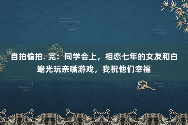 自拍偷拍. 完：同学会上，相恋七年的女友和白蟾光玩亲嘴游戏，我祝他们幸福