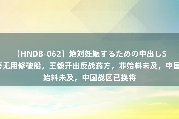 【HNDB-062】絶対妊娠するための中出しSEX！！ 根蒂无用修破船，王毅开出反战药方，菲始料未及，中国战区已换将