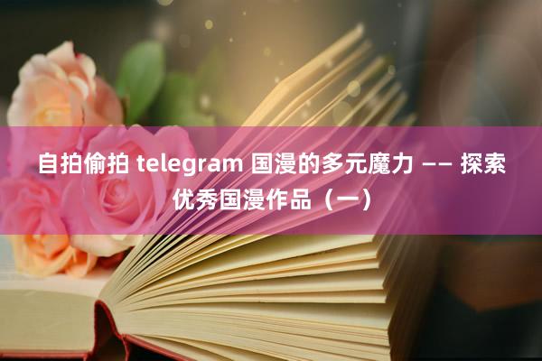 自拍偷拍 telegram 国漫的多元魔力 —— 探索优秀国漫作品（一）