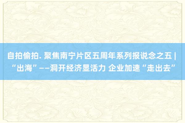 自拍偷拍. 聚焦南宁片区五周年系列报说念之五 | “出海”——洞开经济显活力 企业加速“走出去”