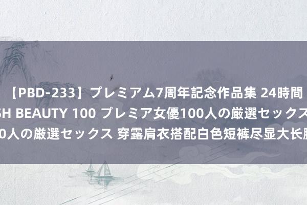 【PBD-233】プレミアム7周年記念作品集 24時間 PREMIUM STYLISH BEAUTY 100 プレミア女優100人の厳選セックス 穿露肩衣搭配白色短裤尽显大长腿玉足的前锋御姐