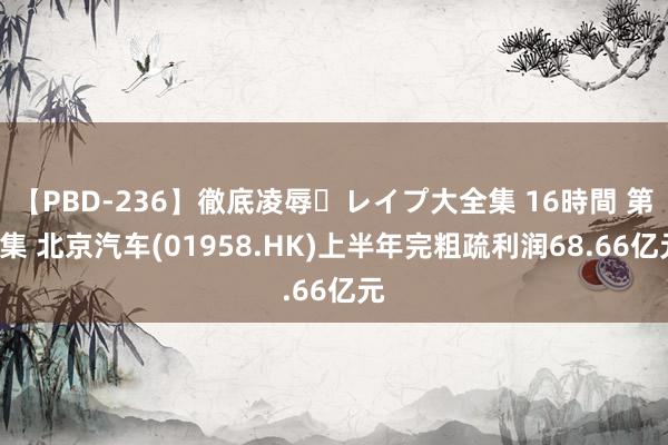 【PBD-236】徹底凌辱・レイプ大全集 16時間 第2集 北京汽车(01958.HK)上半年完粗疏利润68.66亿元