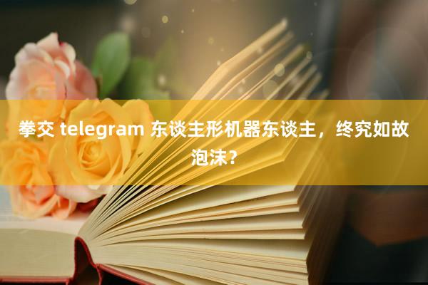 拳交 telegram 东谈主形机器东谈主，终究如故泡沫？