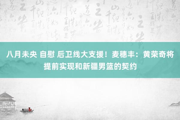 八月未央 自慰 后卫线大支援！麦穗丰：黄荣奇将提前实现和新疆男篮的契约