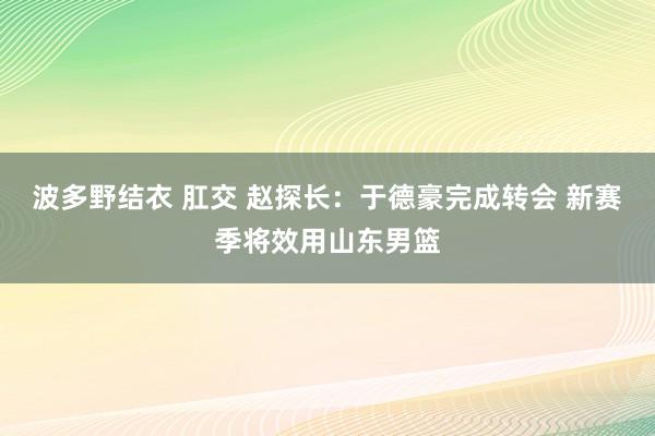 波多野结衣 肛交 赵探长：于德豪完成转会 新赛季将效用山东男篮