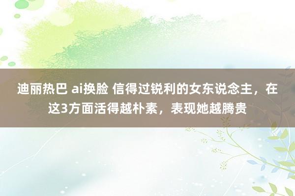 迪丽热巴 ai换脸 信得过锐利的女东说念主，在这3方面活得越朴素，表现她越腾贵