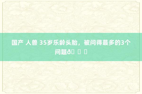 国产 人兽 35岁乐龄头胎，被问得蕞多的3个问题?