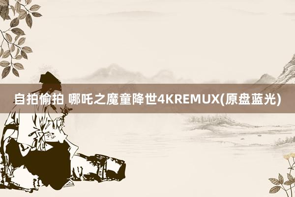 自拍偷拍 哪吒之魔童降世4KREMUX(原盘蓝光)