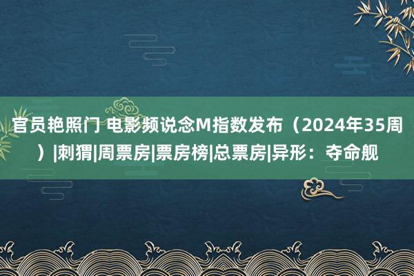 官员艳照门 电影频说念M指数发布（2024年35周）|刺猬|周票房|票房榜|总票房|异形：夺命舰