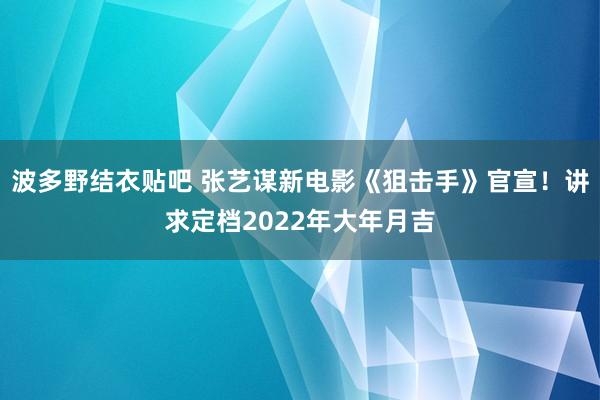 波多野结衣贴吧 张艺谋新电影《狙击手》官宣！讲求定档2022年大年月吉