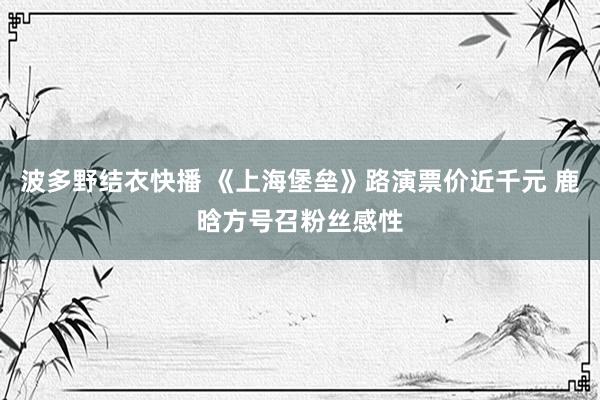 波多野结衣快播 《上海堡垒》路演票价近千元 鹿晗方号召粉丝感性