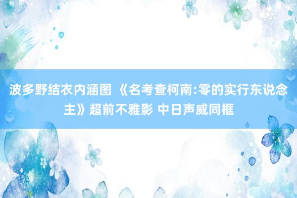 波多野结衣内涵图 《名考查柯南:零的实行东说念主》超前不雅影 中日声威同框