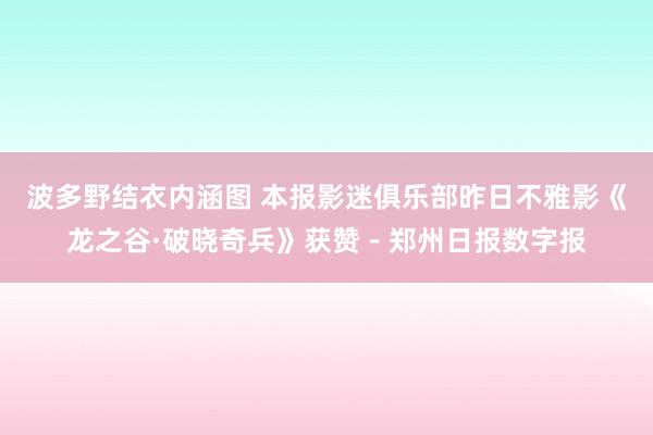 波多野结衣内涵图 本报影迷俱乐部昨日不雅影《龙之谷·破晓奇兵》获赞－郑州日报数字报