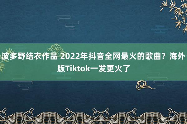 波多野结衣作品 2022年抖音全网最火的歌曲？海外版Tiktok一发更火了