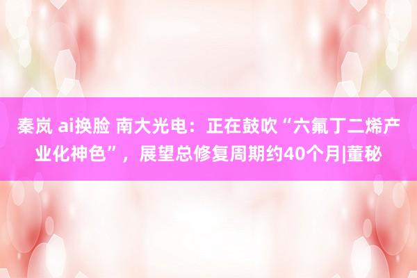 秦岚 ai换脸 南大光电：正在鼓吹“六氟丁二烯产业化神色”，展望总修复周期约40个月|董秘