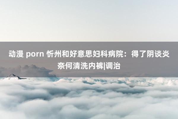 动漫 porn 忻州和好意思妇科病院：得了阴谈炎奈何清洗内裤|调治