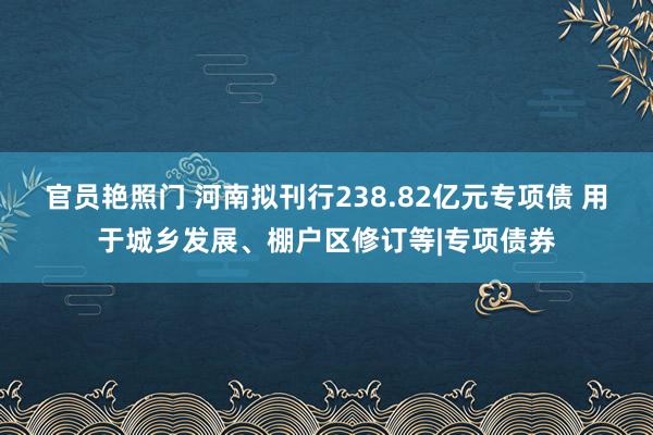 官员艳照门 河南拟刊行238.82亿元专项债 用于城乡发展、棚户区修订等|专项债券