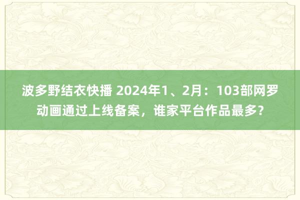 波多野结衣快播 2024年1、2月：103部网罗动画通过上线备案，谁家平台作品最多？