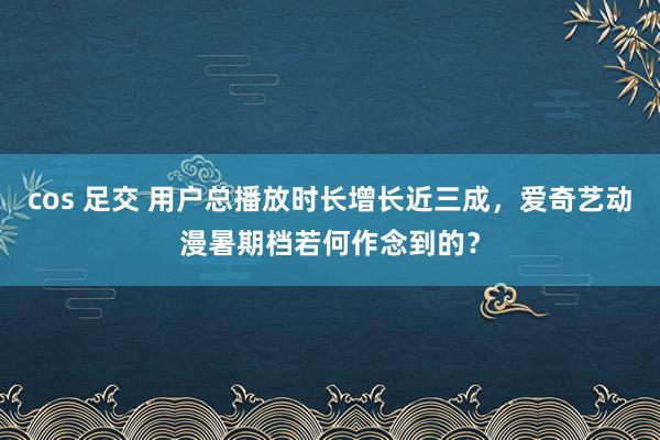 cos 足交 用户总播放时长增长近三成，爱奇艺动漫暑期档若何作念到的？