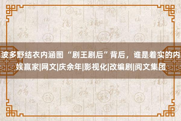 波多野结衣内涵图 “剧王剧后”背后，谁是着实的内娱赢家|网文|庆余年|影视化|改编剧|阅文集团