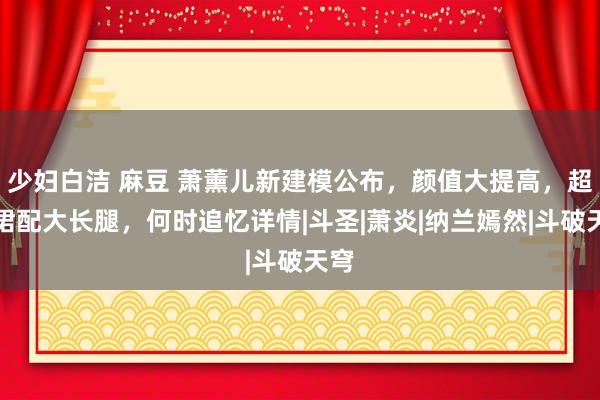 少妇白洁 麻豆 萧薰儿新建模公布，颜值大提高，超短裙配大长腿，何时追忆详情|斗圣|萧炎|纳兰嫣然|斗破天穹