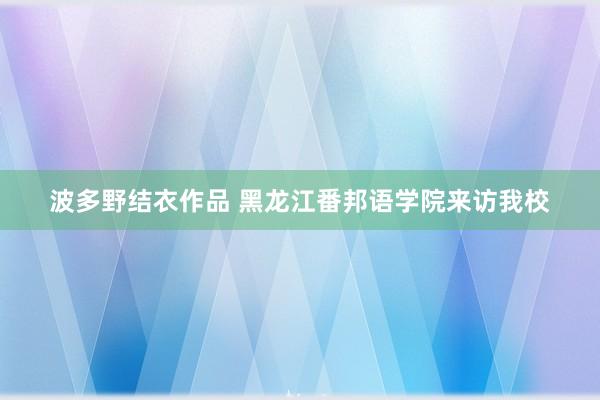 波多野结衣作品 黑龙江番邦语学院来访我校