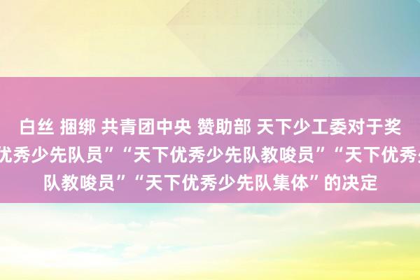 白丝 捆绑 共青团中央 赞助部 天下少工委对于奖赏2020年度“天下优秀少先队员”“天下优秀少先队教唆员”“天下优秀少先队集体”的决定