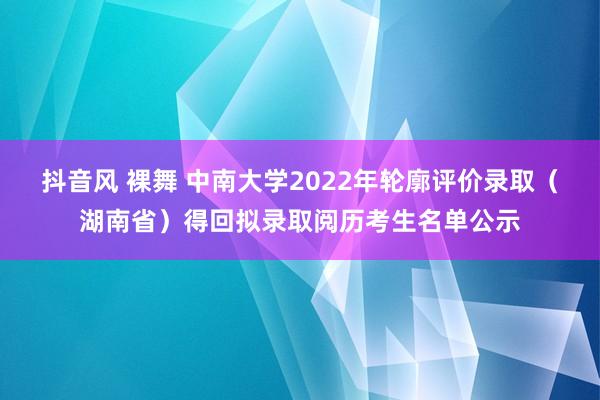 抖音风 裸舞 中南大学2022年轮廓评价录取（湖南省）得回拟录取阅历考生名单公示