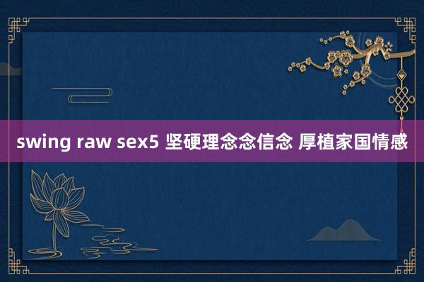 swing raw sex5 坚硬理念念信念 厚植家国情感