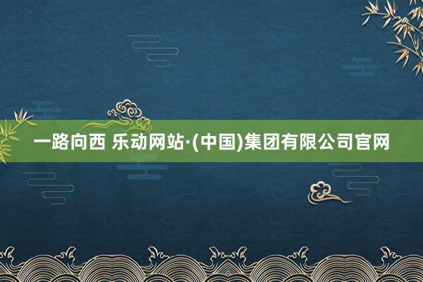 一路向西 乐动网站·(中国)集团有限公司官网