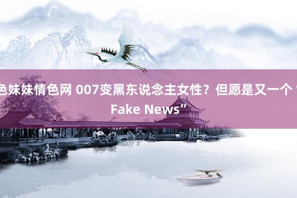 色妹妹情色网 007变黑东说念主女性？但愿是又一个“Fake News”