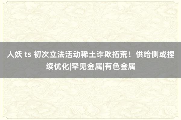 人妖 ts 初次立法活动稀土诈欺拓荒！供给侧或捏续优化|罕见金属|有色金属