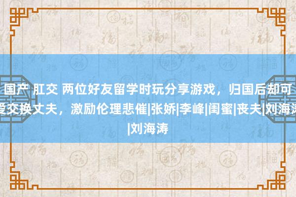 国产 肛交 两位好友留学时玩分享游戏，归国后却可爱交换丈夫，激励伦理悲催|张娇|李峰|闺蜜|丧夫|刘海涛