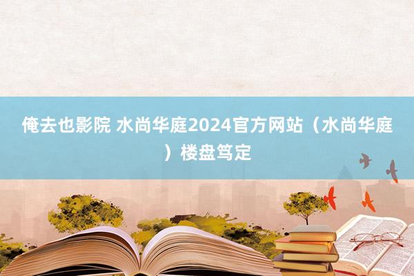 俺去也影院 水尚华庭2024官方网站（水尚华庭）楼盘笃定