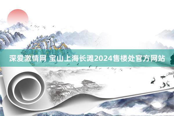 深爱激情网 宝山上海长滩2024售楼处官方网站