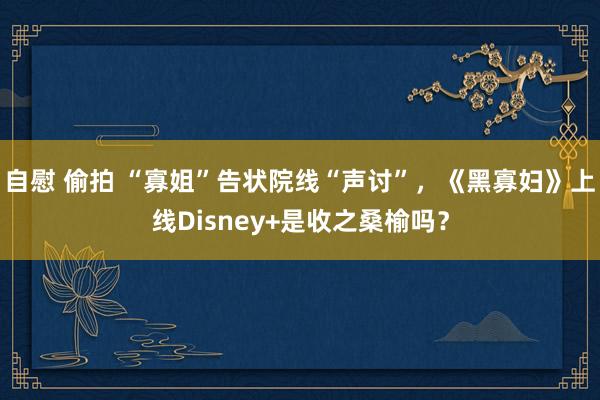 自慰 偷拍 “寡姐”告状院线“声讨”，《黑寡妇》上线Disney+是收之桑榆吗？