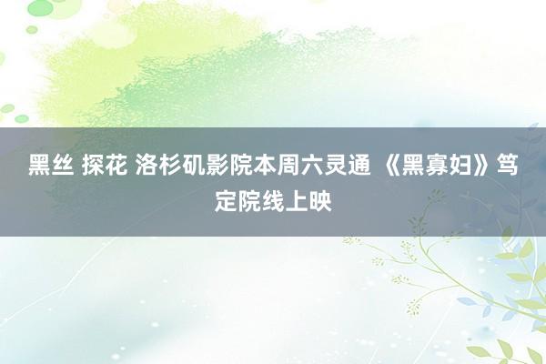 黑丝 探花 洛杉矶影院本周六灵通 《黑寡妇》笃定院线上映