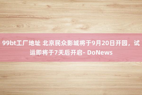 99bt工厂地址 北京民众影城将于9月20日开园，试运即将于7天后开启- DoNews